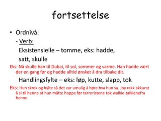 fortsettelseOrdnivå:    - Verb:       Eksistensielle – tomme, eks: hadde,      satt, skulleEks: Nå skulle han til Dubai, til sol, sommer og varme. Han hadde vært der en gang før og hadde alltid ønsket å dra tilbake dit.      Handlingsfylte – eks: løp, kutte, slapp, tokEks: Hun skrek og hylte så det var umulig å høre hva hun sa. Joy rakk akkurat å si til henne at hun måtte hoppe før terroristene tok walkie-talkienefra henne