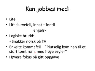 Kan jobbes med:LiteLitt slurvefeil, innat – inntil                             engelskLogiske brudd:     - Snakker norsk på TV Enkelte kommafeil – ”Plutselig kom han til et stort tomt rom, med høye søyler”Høyere fokus på gitt oppgave