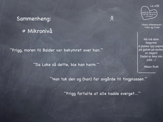 Sammenheng: Mikronivå  ``Frigg, moren til Balder var bekymret over han.`` ``Da Loke så dette, ble han harm.`` ``Han tok den og (han) far avgårde til tingplassen.`` Janne og Geir sitter i et tre. He he he Lol azz:P La stå! Ukens ordenselever: -Tony og Trude Nå må dere begynne å plukke opp papiret på gulvet på slutten av dagen! Dettet er ikke min jobb : ( Hilsen Ruth ``Frigg fortalte at alle hadde sverget...`` 