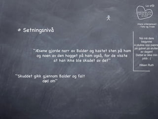 Setningsnivå ``Æsene gjorde narr av Balder og kastet sten på ham og noen av den hogget på ham også, for de visste at han ikke ble skadet av det`` ``Skuddet gikk gjennom Balder og falt død om`` Janne og Geir sitter i et tre. He he he Lol azz:P La stå! Ukens ordenselever: -Tony og Trude Nå må dere begynne å plukke opp papiret på gulvet på slutten av dagen! Dettet er ikke min jobb : ( Hilsen Ruth 