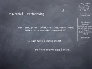 Ordnivå - rettskriving ``den - dem, løften - løftet, sto - stod, visste - viste,  tørte - turte, overasket - overrasket``  ``... ingen  tørte  å snakke om det`` ``De fleste begynte  bare  å gråte...`` Janne og Geir sitter i et tre. He he he Lol azz:P La stå! Ukens ordenselever: -Tony og Trude Nå må dere begynne å plukke opp papiret på gulvet på slutten av dagen! Dettet er ikke min jobb : ( Hilsen Ruth 