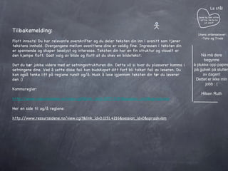 Janne og Geir sitter i et tre. He he he Lol azz:P La stå! Ukens ordenselever: -Tony og Trude Nå må dere begynne å plukke opp papiret på gulvet på slutten av dagen! Dettet er ikke min jobb : ( Hilsen Ruth Tilbakemelding: Flott innsats! Du har relevante overskrifter og du deler teksten din inn i avsnitt som tjener tekstens innhold. Overgangene mellom avsnittene dine er veldig fine. Ingressen i teksten din er spennende og skaper leselyst og interesse. Teksten din har en fin struktur og visuelt er den kjempe flott. Godt valg av bilde og flott at du skev en bildetekst. Det du bør jobbe videre med er setningsstrukturen din. Dette vil si hvor du plasserer komma i setningene dine. Ved å sette disse feil kan budskapet ditt fort bli tolket feil av leseren. Du kan også tenke litt på reglene rundt og/å. Husk å lese igjennom teksten din før du leverer den :) Kommaregler: http://www.ressurssidene.no/view.cgi?&link_id=0.3077.3393&session_id=0&spraak=bm Her en side til og/å reglene:  http://www.ressurssidene.no/view.cgi?&link_id=0.1151.4216&session_id=0&spraak=bm 
