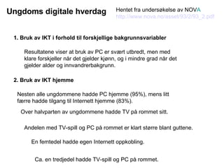 1. Bruk av IKT i forhold til forskjellige bakgrunnsvariabler Resultatene viser at bruk av PC er svært utbredt, men med klare forskjeller når det gjelder kjønn, og i mindre grad når det gjelder alder og innvandrerbakgrunn.  Nesten alle ungdommene hadde PC hjemme (95%), mens litt færre hadde tilgang til Internett hjemme (83%).  Andelen med TV-spill og PC på rommet er klart større blant guttene.  2. Bruk av IKT hjemme Over halvparten av ungdommene hadde TV på rommet sitt. Ca. en tredjedel hadde TV-spill og PC på rommet. En femtedel hadde egen Internett oppkobling. Hentet fra undersøkelse av NOV A http://www.nova.no/asset/93/2/93_2.pdf Ungdoms digitale hverdag 