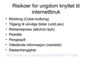 Risikoer for ungdom knyttet til internettbruk Mobbing (Cyber-bullying) Tilgang til ulovlige bilder (vold,sex) Reklamepress (alkohol,røyk) Pedofile Pengespill Villedende informasjon (rasistisk) Dataavhengighet http://www.vg.no/pub/vgart.hbs?artid=137294 