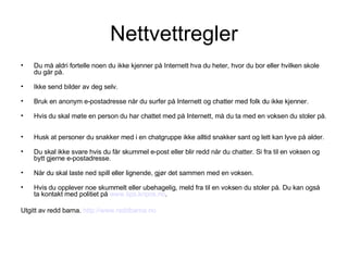 Nettvettregler Du må aldri fortelle noen du ikke kjenner på Internett hva du heter, hvor du bor eller hvilken skole du går på. Ikke send bilder av deg selv. Bruk en anonym e-postadresse når du surfer på Internett og chatter med folk du ikke kjenner. Hvis du skal møte en person du har chattet med på Internett, må du ta med en voksen du stoler på.  Husk at personer du snakker med i en chatgruppe ikke alltid snakker sant og lett kan lyve på alder. Du skal ikke svare hvis du får skummel e-post eller blir redd når du chatter. Si fra til en voksen og bytt gjerne e-postadresse. Når du skal laste ned spill eller lignende, gjør det sammen med en voksen. Hvis du opplever noe skummelt eller ubehagelig, meld fra til en voksen du stoler på. Du kan også ta kontakt med politiet på  www.tips.kripos.no .  Utgitt av redd barna.  http://www.reddbarna.no 