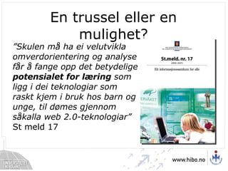 En trussel eller en mulighet? ” Skulen må ha ei velutvikla omverdorientering og analyse får å fange opp det betydelige  potensialet for læring  som ligg i dei teknologiar som raskt kjem i bruk hos barn og unge, til dømes gjennom såkalla web 2.0-teknologiar”  St meld 17 