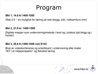 Program Økt 1, 14.8 kl 1400-1500  Web 2.0 – en mulighet for læring på nett (blogg, wiki, nettsamfunn mm) Økt 2, 21.8 kl. 1400-1500 Digitale mapper som undervisningsmetode i teori og i praksis (på blogg og i fronter) Økt 3, 28.8 kl.1400-1500 rom E143 Bruk av videokonferanse og smartboard i undervisning eller møter “IKT i et miljøperspektiv” og fleksibel læring 