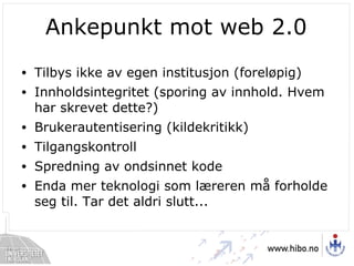 Ankepunkt mot web 2.0 Tilbys ikke av egen institusjon (foreløpig) Innholdsintegritet (sporing av innhold. Hvem har skrevet dette?) Brukerautentisering (kildekritikk) Tilgangskontroll Spredning av ondsinnet kode Enda mer teknologi som læreren må forholde seg til. Tar det aldri slutt... 