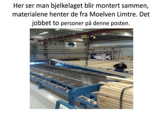 Her ser man bjelkelaget blir montert sammen, materialene henter de fra Moelven Limtre. Det jobbet to personer på denne posten. 