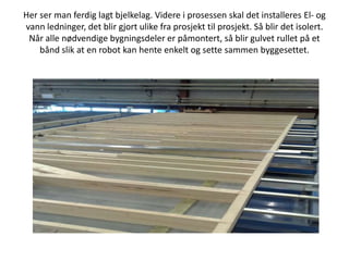 Her ser man ferdig lagt bjelkelag. Videre i prosessen skal det installeres El- og vann ledninger, det blir gjort ulike fra prosjekt til prosjekt. Så blir det isolert. Når alle nødvendige bygningsdeler er påmontert, så blir gulvet rullet på et bånd slik at en robot kan hente enkelt og sette sammen byggesettet. 