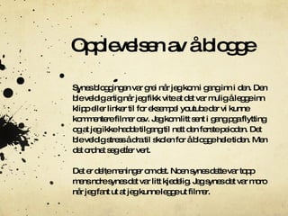 Opplevelsen av å blogge Synes bloggingen var grei når jeg kom i gang inn i den.  D en ble veldig artig når jeg fikk vite at det var mulig å legge inn klipp eller linker til for eksempel youtube der vi kunne kommentere filmer osv. Jeg kom litt sent i gang pga flytting og at jeg ikke hadde tilgang til nett den første peioden.  D et ble veldig stress å dra til skolen for å blogge hele tiden.  M en det ordnet seg etter vert. Det er delte meninger om det.  N oen synes dette var topp mens ndre synes det var litt kjedelig.  J eg synes det var moro når jeg fant ut at jeg kunne legge ut filmer. 