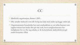 CC
• Idealistisk organisasjon, dannet i 2001.
• Øke antallet åndsverk som alle lovlig kan dele med andre og bygge videre på.
• Organisasjonens hovedvirke har vært utarbeidelsen av en rekke lisenser som
opphavsmenn kan bruke fritt på sine verk, hvor rettighetshaveren har
muligheten for å si fra seg enkelte av de beskyttelsene åndsverksloven gir
under bestemte vilkår.
 