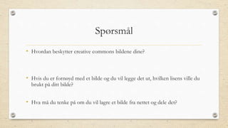 Spørsmål
• Hvordan beskytter creative commons bildene dine?
• Hvis du er fornøyd med et bilde og du vil legge det ut, hvilken lisens ville du
brukt på ditt bilde?
• Hva må du tenke på om du vil lagre et bilde fra nettet og dele det?
 
