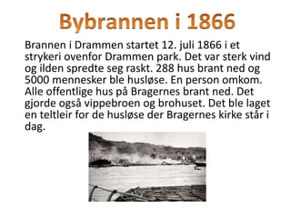 Brannen i Drammen startet 12. juli 1866 i et
strykeri ovenfor Drammen park. Det var sterk vind
og ilden spredte seg raskt. 288 hus brant ned og
5000 mennesker ble husløse. En person omkom.
Alle offentlige hus på Bragernes brant ned. Det
gjorde også vippebroen og brohuset. Det ble laget
en teltleir for de husløse der Bragernes kirke står i
dag.
 