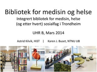 Bibliotek for medisin og helse
Integrert bibliotek for medisin, helse
(og etter hvert) sosialfag i Trondheim
UHR B, Mars 2014
Astrid Kilvik, HiST | Karen J. Buset, NTNU UB
 