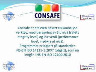 Consafe er ett Web basert risikoanalyse
verktøy, med beregning av SIL nivå (safety
integrity level) og PLr verdi (performance
level, r=påkrevd nivå).
Programmet er basert på standarden
NS-EN ISO 14121-1:2007 (utgått), som nå
inngår i NS-EN ISO 12100:2010

 