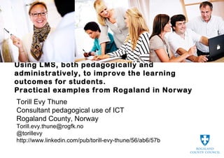Using LMS, both pedagogically and
administratively, to improve the learning
outcomes for students.
Practical examples from Rogaland in Norway
Torill Evy Thune
Consultant pedagogical use of ICT
Rogaland County, Norway
Torill.evy.thune@rogfk.no
@torillevy
http://www.linkedin.com/pub/torill-evy-thune/56/ab6/57b
 