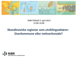 NIBR FORUM 3. april 2013
                    12.00–14.00


Skandinaviske regioner som utviklingsaktører:
    Overkommune eller nettverksnode?
 
