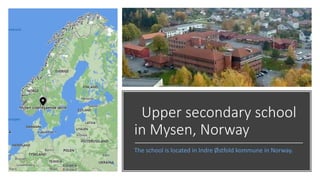 Upper secondary school
in Mysen, Norway
The school is located in Indre Østfold kommune in Norway.
 