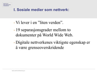 I. Sosiale medier som nettverk:


   - Vi lever i en ”liten verden”.
   - 19 separasjonsgrader mellom to
     dokumenter på World Wide Web.
   - Digitale nettverkenes viktigste egenskap er
     å være grenseoverskridende




www.samfunnsforskning.no
 