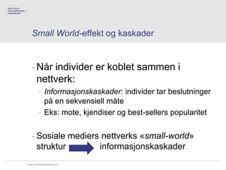 Small World-effekt og kaskader


   - Når individer er koblet sammen i
     nettverk:
        ∙ Informasjonskaskader: individer tar beslutninger
          på en sekvensiell måte
        ∙ Eks: mote, kjendiser og best-sellers popularitet


   - Sosiale mediers nettverks «small-world»
     struktur       informasjonskaskader
www.samfunnsforskning.no
 