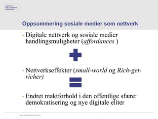 Oppsummering sosiale medier som nettverk

   - Digitale nettverk og sosiale medier
     handlingsmuligheter (affordances )



   - Nettverkseffekter (small-world og Rich-get-
     richer)

   - Endret maktforhold i den offentlige sfære:
     demokratisering og nye digitale eliter
www.samfunnsforskning.no
 