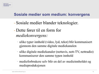Sosiale medier som medium: konvergens

   - Sosiale medier blander teknologier.
   - Dette fører til en form for
     mediekonvergens:
        ∙ ulike typer innhold (video, lyd, tekst) blir kommunisert
          gjennom den samme digitale mediekanalen
        ∙ ulike digitale mediekanaler (nettavis, nett-TV, nettradio)
          kommuniserer den samme typen innhold
        ∙ medieforbrukere selv blir en del av medieinnholdet og
          medieproduksjonen
www.samfunnsforskning.no                                             16
 