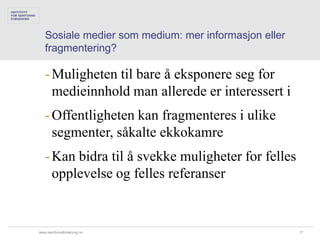 Sosiale medier som medium: mer informasjon eller
   fragmentering?

   - Muligheten til bare å eksponere seg for
     medieinnhold man allerede er interessert i
   - Offentligheten kan fragmenteres i ulike
     segmenter, såkalte ekkokamre
   - Kan bidra til å svekke muligheter for felles
     opplevelse og felles referanser


www.samfunnsforskning.no                              17
 