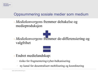 Oppsummering sosiale medier som medium
   - Mediekonvergens fremmer deltakelse og
     medieproduksjon


   - Mediekonvergens fremmer de-differensiering og
     valgfrihet


   - Endret medielandskap:
        ∙ risiko for fragmentering/cyber-balkanisering
        ∙ ny kanal for desentralisert mobilisering og koordinering
www.samfunnsforskning.no
 