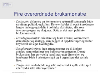 Fire overordnede bruksmønstre
   - Diskusjon: diskutere og kommentere spørsmål som angår både
     samfunn, politikk og kultur. Dette er koblet til også å produsere
     lengre innlegg og å delta i politiske aktiviteter, slik som
     interessegrupper og aksjoner. Dette er det mest politiske
     bruksmønsteret.
   - Hverdagssosialitet: orientere seg blant venner, kommentere
     deres bilder og innlegg, samt legger ut oppdateringer og bilder
     knyttet til sitt eget hverdagsliv.
   - Sosial organisering: lage arrangementer og til å gjøre
     avtaler, samt orienterer seg i ulike arrangementer. Denne
     bruksmåten har en tydelig handlingsrettet dimensjon og
     innebærer både å orientere seg i og å organisere det sosiale
     livet.
   - Tidsfordriv: underholde seg selv, enten ved å spille ulike spill
     eller ved å søke etter nye venner.
www.samfunnsforskning.no
 