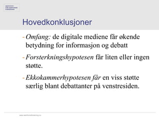 Hovedkonklusjoner
   - Omfang: de digitale mediene får økende
     betydning for informasjon og debatt
   - Forsterkningshypotesen får liten eller ingen
     støtte.
   - Ekkokammerhypotesen får en viss støtte
     særlig blant debattanter på venstresiden.


www.samfunnsforskning.no
 