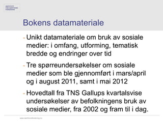 Bokens datamateriale
   - Unikt datamateriale om bruk av sosiale
     medier: i omfang, utforming, tematisk
     bredde og endringer over tid
   - Tre spørreundersøkelser om sosiale
     medier som ble gjennomført i mars/april
     og i august 2011, samt i mai 2012
   - Hovedtall fra TNS Gallups kvartalsvise
     undersøkelser av befolkningens bruk av
     sosiale medier, fra 2002 og fram til i dag.
www.samfunnsforskning.no
 