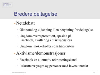 Bredere deltagelse
   - Nettdebatt
        ∙ Økonomi og utdanning liten betydning for deltagelse
        ∙ Ungdom overrepresentert, spesielt på
          Facebook, Twitter og i diskusjonsfora
        ∙ Ungdom i nøkkelroller som trådstartere

   - Aktivisme/demonstrasjoner
        ∙ Facebook en alternativ rekrutteringskanal
        ∙ Rekrutterer yngre og personer med lavere inntekt
www.samfunnsforskning.no                                        41
 