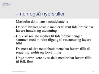 - men også nye skiller
   - Maskulin dominans i nettdebattene
   - De som bruker sosiale medier til rent tidsfordriv har
     lavere inntekt og utdanning
   - Bruk av sosiale medier til tidsfordriv henger
     sammen med mindre tilgang til ressurser og lavere
     tillit
   - De mest aktive nettdebattantene har lavere tillit til
     regjering, politi og forvaltning
   - Unge storbrukere av sosiale medier har lavere tillit
     til folk flest

www.samfunnsforskning.no                                 42
 