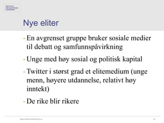 Nye eliter
   - En avgrenset gruppe bruker sosiale medier
     til debatt og samfunnspåvirkning
   - Unge med høy sosial og politisk kapital
   - Twitter i størst grad et elitemedium (unge
     menn, høyere utdannelse, relativt høy
     inntekt)
   - De rike blir rikere

www.samfunnsforskning.no                          43
 