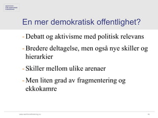 En mer demokratisk offentlighet?
   - Debatt og aktivisme med politisk relevans
   - Bredere deltagelse, men også nye skiller og
     hierarkier
   - Skiller mellom ulike arenaer
   - Men liten grad av fragmentering og
     ekkokamre


www.samfunnsforskning.no                         44
 