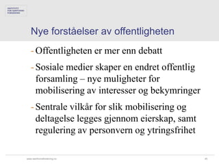 Nye forståelser av offentligheten
   - Offentligheten er mer enn debatt
   - Sosiale medier skaper en endret offentlig
     forsamling – nye muligheter for
     mobilisering av interesser og bekymringer
   - Sentrale vilkår for slik mobilisering og
     deltagelse legges gjennom eierskap, samt
     regulering av personvern og ytringsfrihet

www.samfunnsforskning.no                         45
 