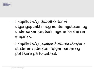 - I kapitlet «Ny debatt?» tar vi
     utgangspunkt i fragmenteringstesen og
     undersøker forutsetningene for denne
     empirisk.
   - I kapitlet «Ny politisk kommunikasjon»
     studerer vi de som følger partier og
     politikere på Facebook


www.samfunnsforskning.no
 