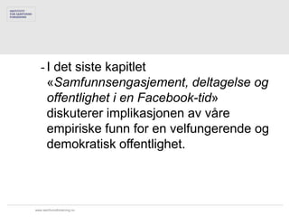 - I det siste kapitlet
     «Samfunnsengasjement, deltagelse og
     offentlighet i en Facebook-tid»
     diskuterer implikasjonen av våre
     empiriske funn for en velfungerende og
     demokratisk offentlighet.



www.samfunnsforskning.no
 
