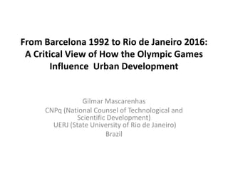 From Barcelona 1992 to Rio de Janeiro 2016:
 A Critical View of How the Olympic Games
       Influence Urban Development


                 Gilmar Mascarenhas
     CNPq (National Counsel of Technological and
               Scientific Development)
       UERJ (State University of Rio de Janeiro)
                         Brazil
 