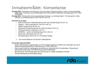 Innsatsområdet: Kompetanse
Strategi RUP: Infrastruktur skal fokuseres som grunnlag for regional utvikling i Troms: konkurransedyktig
    utdannings-, forsknings- og utviklingsmiljøer skal videreutvikles (Regionalt utviklingsprogram for Troms
    2008-2009).
Strategi RDA: Videreutvikle konkurransedyktige forsknings- og utviklingsmiljøer i Tromsøregionen (årlig
    nærings- og utviklingsprogram 2009, kap 551 post 61).

Eksempler på prosjekt:
      -   Barent BioCentre, felleslaboratorium for marin bioteknologi (32 mill. kr)
      -   Sesinor – Sikre operasjoner i nord (8,3 mill. kr)
      -   MABIT-programmet (8 mill. k )
          MABIT              t     ill kr)
      -   Regionalt kompetansesenter for idrett og helse (5 mill. kr)
      -   Produsentstudiet i Harstad (2 mill. kr)
      -   BARESS – senter for fjernteknologi (10,3 mill. kr)
      -   Nordnorsk vitensenter (53 mill. k )
          N d      k it      t          ill kr)
      -   Bransjeprogram (55,9 mill. kr, Innovasjon Norge)

          De nevnte tiltakene er forankret i fylkesplanen

Forventet regional effekt:
-   Større økonomiske ringvirkninger av FoU-innsatsen gjennom kobling mot næringsliv og ved å
    styrke kompetansestrukturer (finansiering av PhD, Post.Doc).
-   Det er lagt til rette for oppbygging og styrking av utdanning og FoU-aktiviteter i tilknytning til
                                                                     FoU aktiviteter
    petroleumsvirksomhet, overvåkning og marin bioteknologi.
-   Økt forskning i Nord-Norge gjennom stimulering av viktige strategiske områder.
-   Nordområderelevant teknologiutvikling.



28.09.2010
 