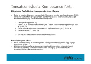 Innsatsområdet: Kompetanse forts.
Utfordring: Frafall i den videregående skole i Troms

-   Dette er en utfordring som rammer hele fylket og er en stor samfunnskostnad. RDA-
    styret har støttet flere prosjekter som blant annet skal se p årsak/tiltak, fokus p
      y          ø           p j                                på            ,       på
    karriereveiledning og samarbeid med næringslivet:

     -   Lærlingsatsing (5 mill. kr)
     -   Frafall i VGS blant elever i Troms fylke - årsak konsekvenser og forslag til tiltak
                                                    årsak,
         (4,5 mill. kr)
     -   Frafall – forskningsbasert kunnskap for regionale løsninger (1,8 mill. kr)
     -   Karriere Troms (3,7 mill. kr)

         De nevnte tiltakene er forankret i fylkesplanen


Forventet regional effekt:
- Få en bedre tilpasning av opplæringen for å øke gjennomføringsgraden og gi faglige
   utfordringer til alle.
- Økt gjennomføring og færre gjennomføringsavbrudd gir ungdom økte muligheter i
   arbeidslivet, samtidig som det reduserer antall omvalg og gir mindre behov for
   voksenopplæring på et senere tidspunkt.



28.09.2010
 