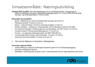 Innsatsområdet: Næringsutvikling
Strategi RUP og RDA: Det skal tilrettelegges for et utviklingsorientert, nyskapende og
    konkurransedyktig næringsliv (Regionalt utviklingsprogram for Troms 2008-2009 og Årlig
    nærings- og utviklingsprogram Tromsø 2009).

Eksempler på prosjekter:
Ek     l    å       j kt
- Navet - Etablering av navet for bioteknologi bransjen (6,9 mill. kr)
- Petropoint greater Tromsø (5 mill. kr)
- NoCry – kulturinkubator ved Norut (interreg-prosjekt,1,2 mill. kr)
- Arktisk vertskap – utvikling av reiselivsstudie ved Finnfjordbotn VGS (kr 672.000)
- Fra nettverk til klynge? Utvikling gjennom samhandling, ved VRI Troms (1,8 mill. kr)
- Proaktiv enhet til Tromsø kulturnæringsfond, (11,8 mill. kr)
- Funnke – et regionalt utviklingsprosjekt ved NST (658.000 kr)
- Tromsø High North Cluster ved Universitet i Tromsø (1,6 mill kr)
- Internship ved Universitetet i Tromsø (4,8 mill. kr)

    De nevnte tiltakene er forankret i fylkesplanen

Forventet regional effekt:
- videreutvikling av regional utviklingskompetanse gjennom kunnskapsoppbygging,
- stimulere strategiske nettverk,
- deltakelse i internasjonale program samt i internasjonale fora for regionalpolitisk påvirkning



28.09.2010
 