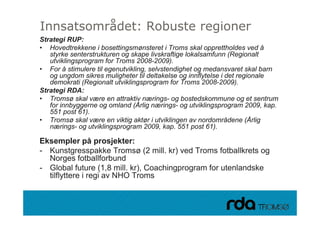 Innsatsområdet: Robuste regioner
Strategi RUP:
• Hovedtrekkene i bosettingsmønsteret i Troms skal opprettholdes ved å
   styrke senterstrukturen og skape livskraftige lokalsamfunn (Regionalt
   utviklingsprogram for Troms 2008-2009)
                                 2008 2009).
• For å stimulere til egenutvikling, selvstendighet og medansvaret skal barn
   og ungdom sikres muligheter til deltakelse og innflytelse i det regionale
   demokrati (Regionalt utviklingsprogram for Troms 2008-2009).
Strategi RDA:
• Tromsø skal være en attraktiv nærings- og bostedskommune og et sentrum
   for innbyggerne og omland (Årlig nærings- og utviklingsprogram 2009, kap.
   551 post 61)
             61).
• Tromsø skal være en viktig aktør i utviklingen av nordområdene (Årlig
   nærings- og utviklingsprogram 2009, kap. 551 post 61).

Eksempler på prosjekter:
Ek         l     å       j kt
- Kunstgresspakke Tromsø (2 mill. kr) ved Troms fotballkrets og
   Norges fotballforbund
- Global future (1,8 mill. kr), Coachingprogram for utenlandske
   tilflyttere i regi av NHO Troms


28.09.2010
 