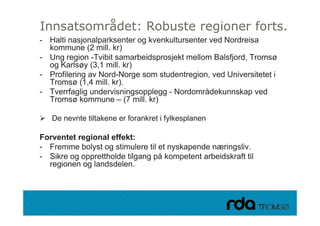 Innsatsområdet: Robuste regioner forts.
- Halti nasjonalparksenter og kvenkultursenter ved Nordreisa
  kommune (2 mill. kr)
- Ung region -Tvibit samarbeidsprosjekt mellom Balsfjord, Tromsø
  og Karlsøy (3,1 mill. kr)
- Profilering av Nord-Norge som studentregion, ved Universitetet i
  Tromsø (1,4 mill. kr).
- Tverrfaglig undervisningsopplegg - Nordområdekunnskap ved
  Tromsø kommune – (7 mill. kr)

    De nevnte tiltakene er forankret i fylkesplanen

Forventet regional effekt:
- Fremme bolyst og stimulere til et nyskapende næringsliv.
- Sikre og opprettholde tilgang på kompetent arbeidskraft til
  regionen og landsdelen
              landsdelen.



28.09.2010
 