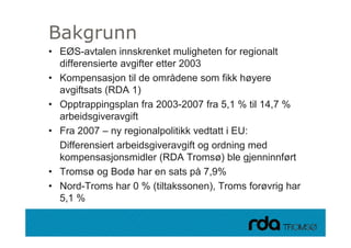 Bakgrunn
    g
 • EØS-avtalen innskrenket muligheten for regionalt
   differensierte avgifter etter 2003
                    g
 • Kompensasjon til de områdene som fikk høyere
   avgiftsats (RDA 1)
 • Opptrappingsplan fra 2003-2007 fra 5,1 % til 14,7 %
   arbeidsgiveravgift
 • Fra 2007 – ny regionalpolitikk vedtatt i EU:
   Differensiert arbeidsgiveravgift og ordning med
   kompensasjonsmidler (RDA Tromsø) ble gjenninnført
 • Tromsø og Bodø har en sats på 7,9%
 • Nord-Troms har 0 % (tiltakssonen), Troms forøvrig har
   5,1 %

28.09.2010
 