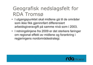 Geografisk nedslagsfelt for
    g             g
 RDA Tromsø
• I utgangspunktet skal midlene gå til de områder
  som ikke fikk gjeninnført differensiert
  arbeidsgiveravgift på samme nivå som i 2003.
• I retningslinjene fra 2009 er det sterkere føringer
          g    j                                  g
  om regional effekt av midlene og forankring i
  regjeringens nordområdestrategi.
     gj    g                       g




28.09.2010
 