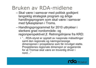 Bruken av RDA-midlene
     – Skal være i samsvar med politisk godkjent
       langsiktig strategisk program og årlige
       handlingsprogram som skal være i samsvar
       h dli                       k l
       med fylkesplanen i Troms.
     – H dli
       Handlingsprogrammet f 2010 uttrykker i
                               t for     tt kk
       sterkere grad nordområde- og
       regionperspektivet jf Retningslinjene fra KRD:
                           jf.
             • ”…RDA-styret er opptatt av nasjonale målsettinger
               samt den regionale og næringsmessige
               dimensjonen i prosjektene som får innvilget støtte.
               Prosjektenes regionale dimensjon er avgjørende
               for t T
               f at Tromsø skal være en troverdig driver i
                          ø k l           t    di d i
               nord…”

28.09.2010
 