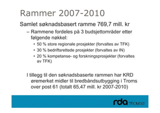 Rammer 2007-2010
Samlet søknadsbasert ramme 769,7 mill. kr
     – Rammene fordeles på 3 budsjettområder etter
       følgende nøkkel:
             • 50 % store regionale prosjekter (forvaltes av TFK)
             • 30 % bedriftsrettede prosjekter (forvaltes av IN)
             • 20 % kompetanse- og forskningsprosjekter (forvaltes
               av TFK)


     I tillegg til den søknadsbaserte rammen har KRD
        øremerket midler til bredbåndsutbygging i Troms
        over post 61 (totalt 65,47 mill. kr 2007-2010)

28.09.2010
 