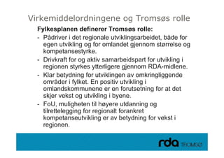 Virkemiddelordningene og Tromsøs rolle
     Fylkesplanen definerer Tromsøs rolle:
     - Pådriver i det regionale utviklingsarbeidet, både for
       egen utvikling og for omlandet gjennom størrelse og
                t ikling
       kompetansestyrke.
     - Drivkraft for og aktiv samarbeidspart for utvikling i
       regionen styrkes ytterligere gjennom RDA-midlene.
     - Klar betydning for utviklingen av omkringliggende
       områder i fylket. En positiv utvikling i
       omlandskommunene er en forutsetning for at det
       skjer vekst og utvikling i byene
                                  byene.
     - FoU, muligheten til høyere utdanning og
       tilrettelegging for regionalt forankret
       kompetanseutvikling er av betydning for vekst i
       regionen.

28.09.2010
 